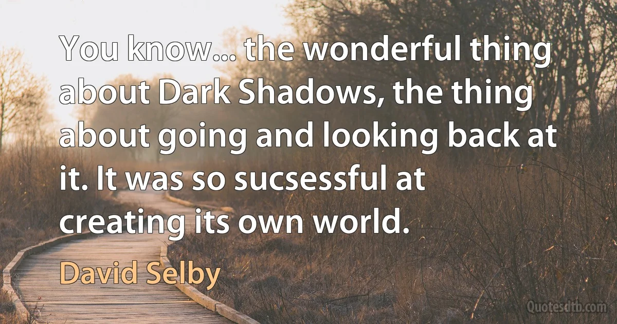 You know... the wonderful thing about Dark Shadows, the thing about going and looking back at it. It was so sucsessful at creating its own world. (David Selby)