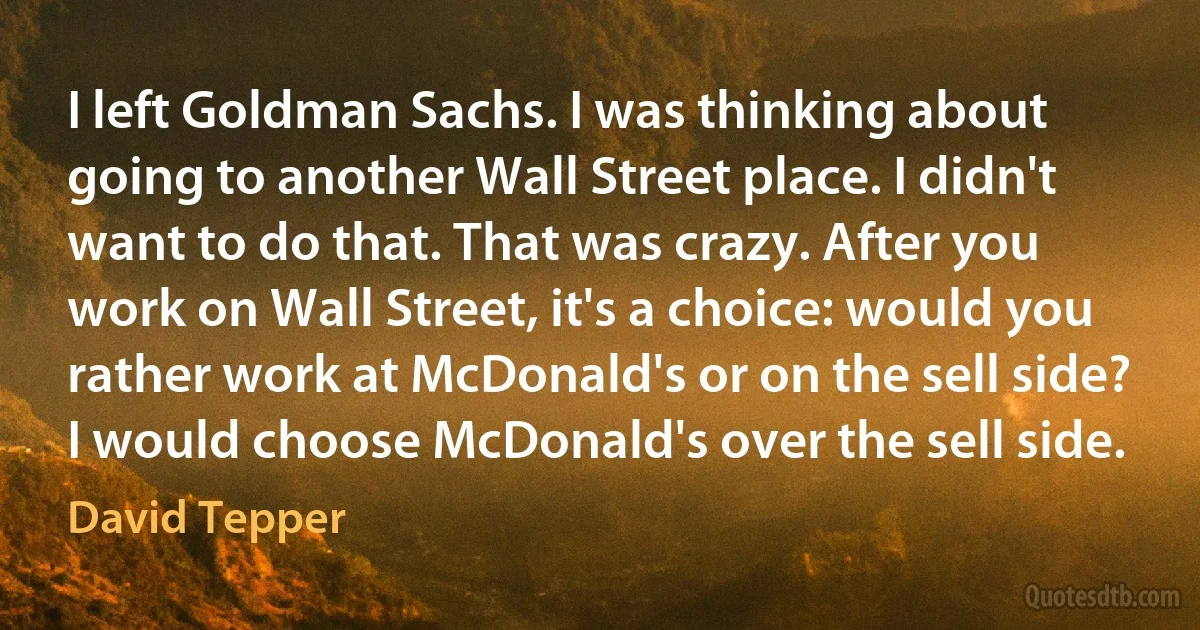 I left Goldman Sachs. I was thinking about going to another Wall Street place. I didn't want to do that. That was crazy. After you work on Wall Street, it's a choice: would you rather work at McDonald's or on the sell side? I would choose McDonald's over the sell side. (David Tepper)