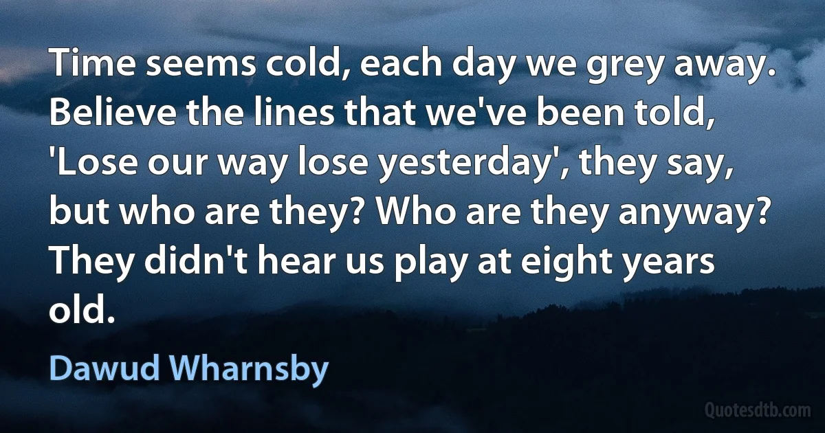 Time seems cold, each day we grey away. Believe the lines that we've been told, 'Lose our way lose yesterday', they say, but who are they? Who are they anyway? They didn't hear us play at eight years old. (Dawud Wharnsby)