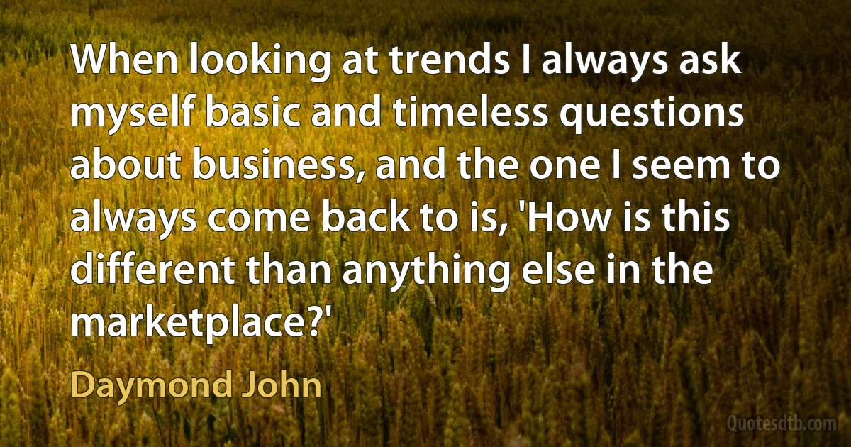 When looking at trends I always ask myself basic and timeless questions about business, and the one I seem to always come back to is, 'How is this different than anything else in the marketplace?' (Daymond John)