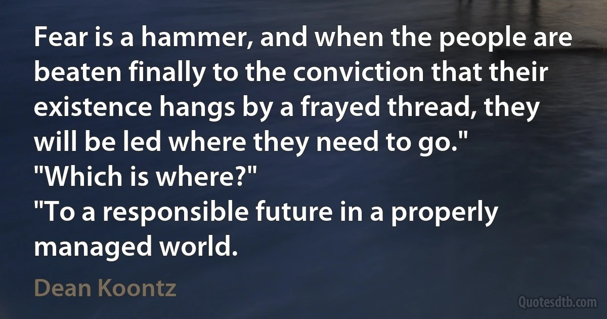 Fear is a hammer, and when the people are beaten finally to the conviction that their existence hangs by a frayed thread, they will be led where they need to go."
"Which is where?"
"To a responsible future in a properly managed world. (Dean Koontz)