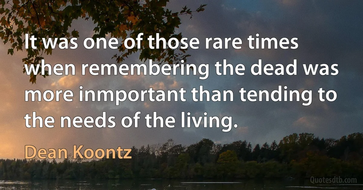 It was one of those rare times when remembering the dead was more inmportant than tending to the needs of the living. (Dean Koontz)