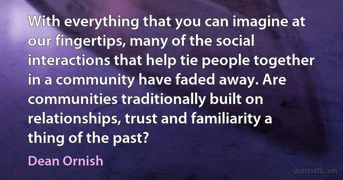 With everything that you can imagine at our fingertips, many of the social interactions that help tie people together in a community have faded away. Are communities traditionally built on relationships, trust and familiarity a thing of the past? (Dean Ornish)