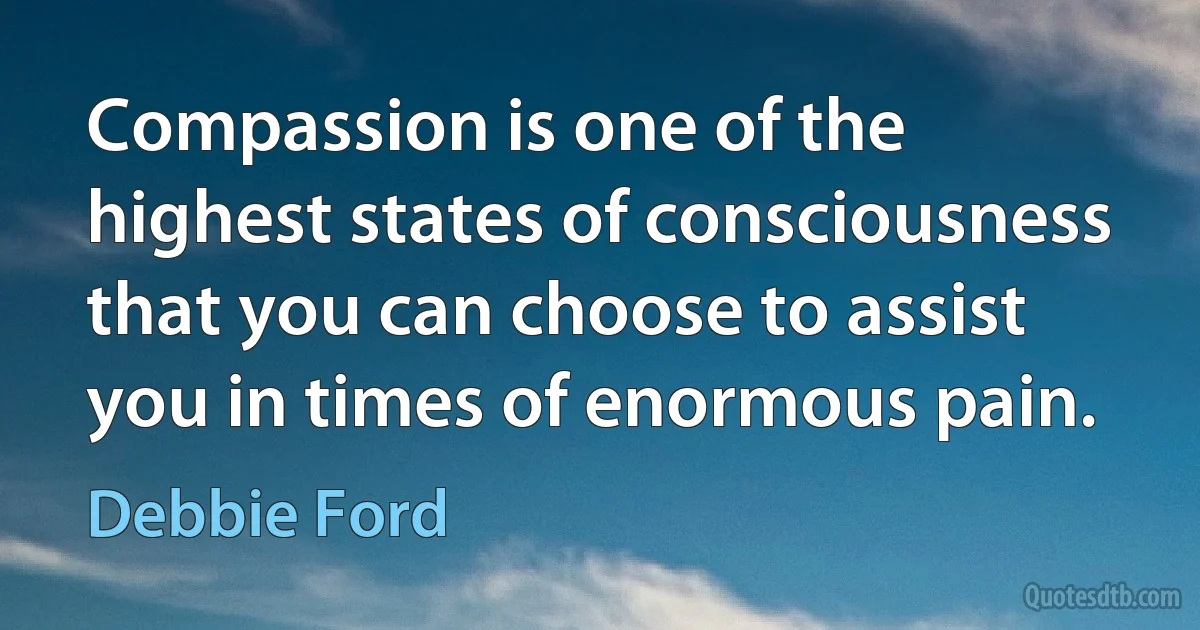 Compassion is one of the highest states of consciousness that you can choose to assist you in times of enormous pain. (Debbie Ford)