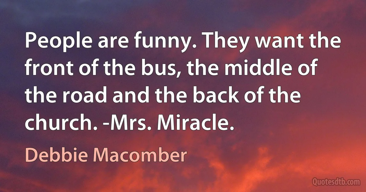 People are funny. They want the front of the bus, the middle of the road and the back of the church. -Mrs. Miracle. (Debbie Macomber)