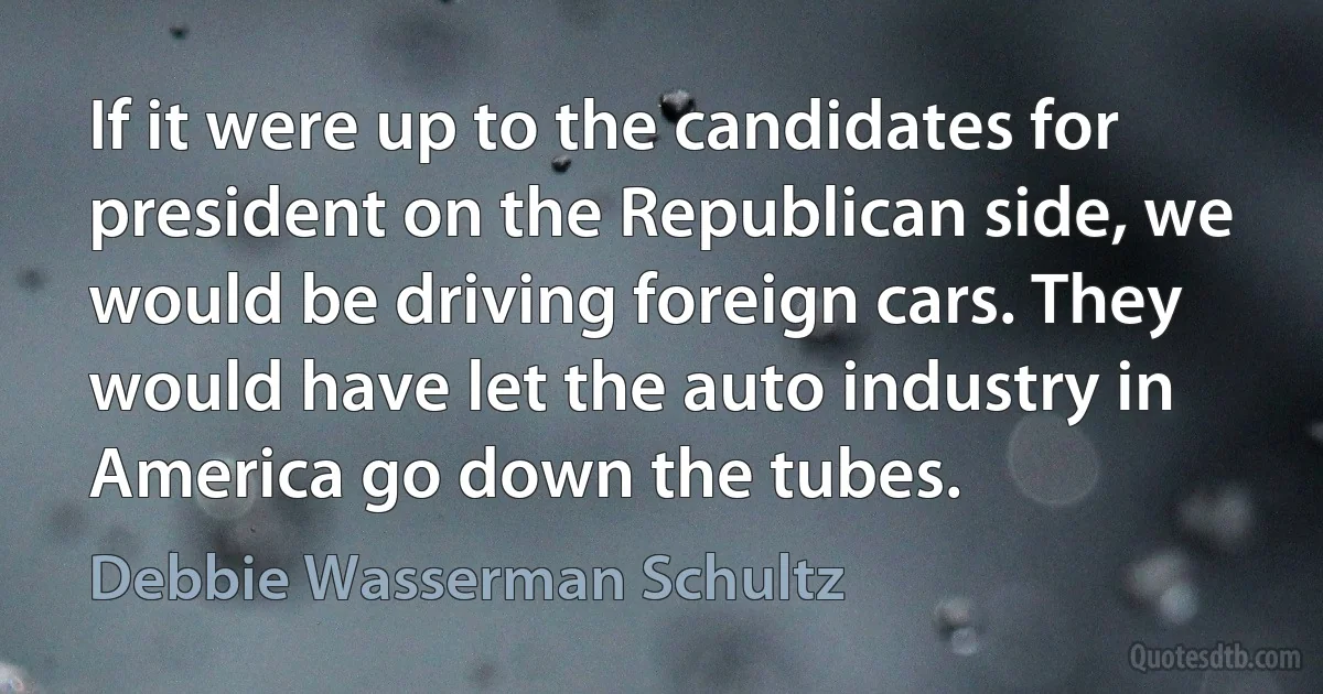 If it were up to the candidates for president on the Republican side, we would be driving foreign cars. They would have let the auto industry in America go down the tubes. (Debbie Wasserman Schultz)