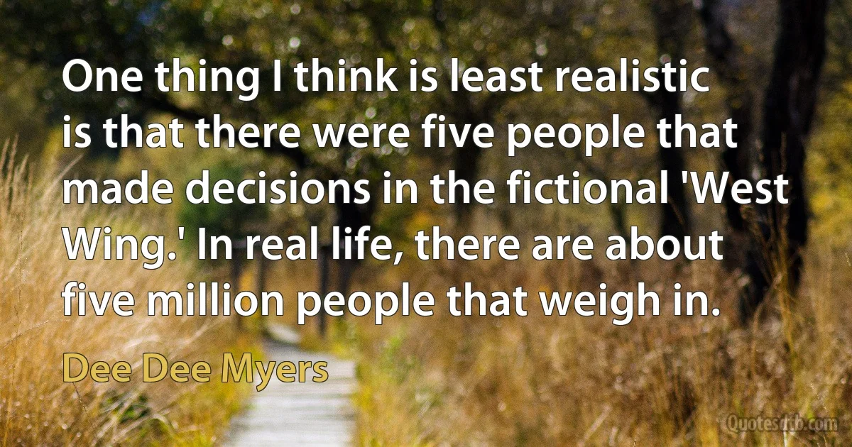 One thing I think is least realistic is that there were five people that made decisions in the fictional 'West Wing.' In real life, there are about five million people that weigh in. (Dee Dee Myers)