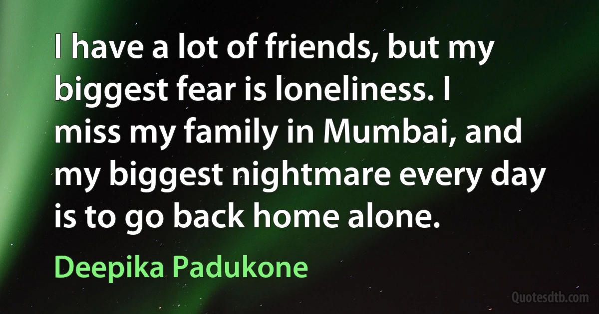 I have a lot of friends, but my biggest fear is loneliness. I miss my family in Mumbai, and my biggest nightmare every day is to go back home alone. (Deepika Padukone)