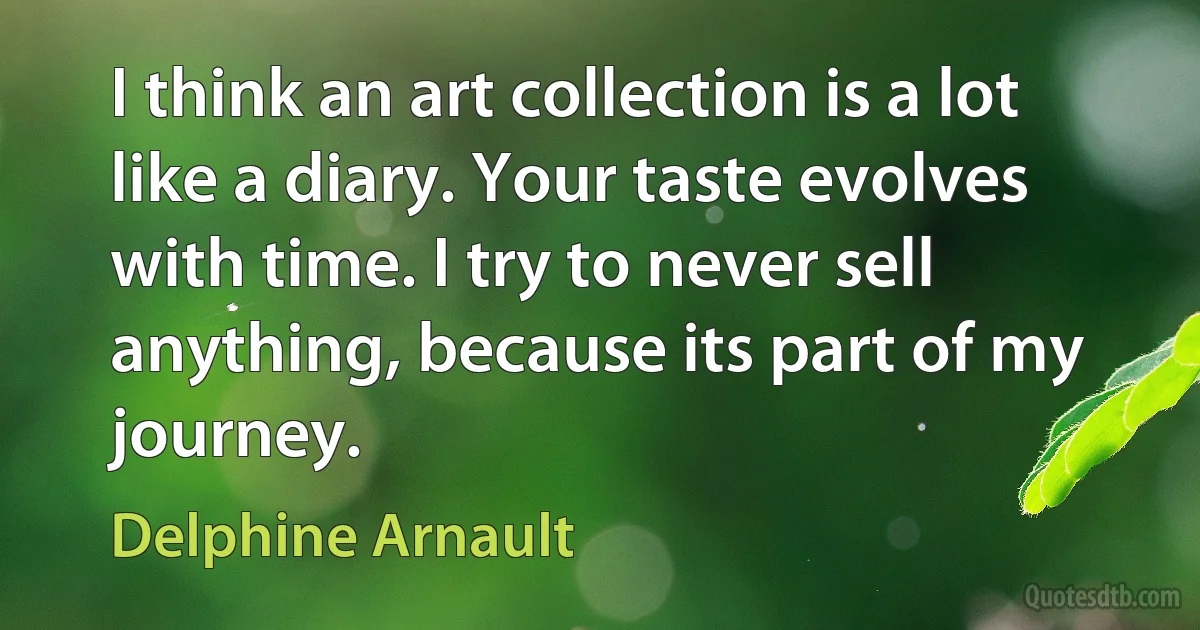 I think an art collection is a lot like a diary. Your taste evolves with time. I try to never sell anything, because its part of my journey. (Delphine Arnault)