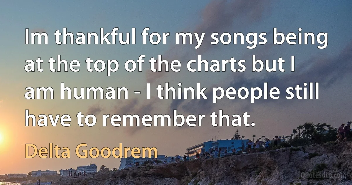 Im thankful for my songs being at the top of the charts but I am human - I think people still have to remember that. (Delta Goodrem)