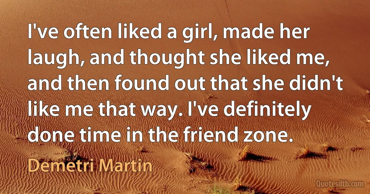 I've often liked a girl, made her laugh, and thought she liked me, and then found out that she didn't like me that way. I've definitely done time in the friend zone. (Demetri Martin)