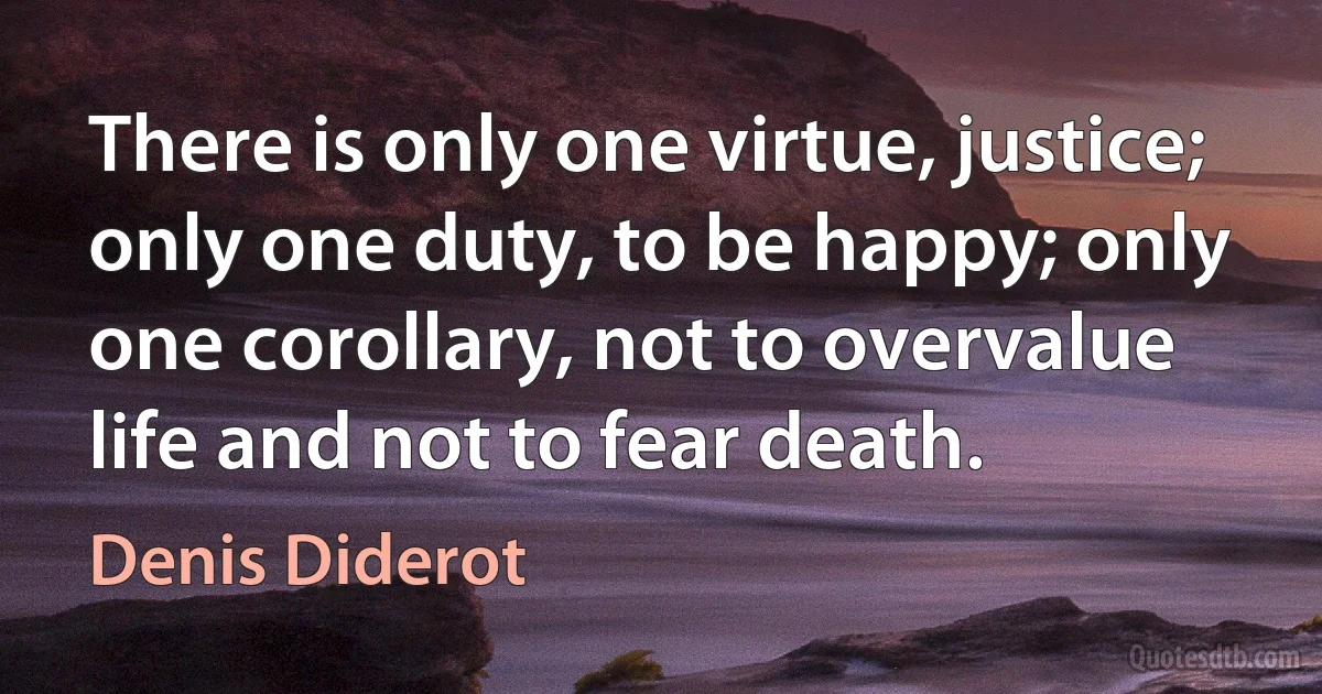 There is only one virtue, justice; only one duty, to be happy; only one corollary, not to overvalue life and not to fear death. (Denis Diderot)