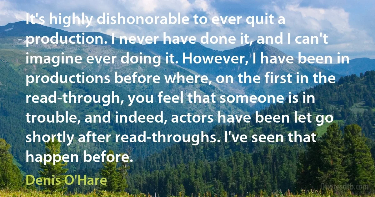 It's highly dishonorable to ever quit a production. I never have done it, and I can't imagine ever doing it. However, I have been in productions before where, on the first in the read-through, you feel that someone is in trouble, and indeed, actors have been let go shortly after read-throughs. I've seen that happen before. (Denis O'Hare)