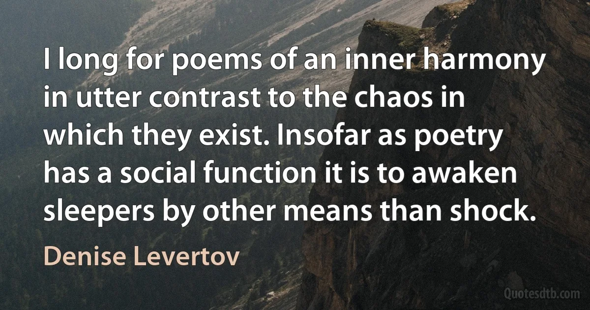 I long for poems of an inner harmony in utter contrast to the chaos in which they exist. Insofar as poetry has a social function it is to awaken sleepers by other means than shock. (Denise Levertov)