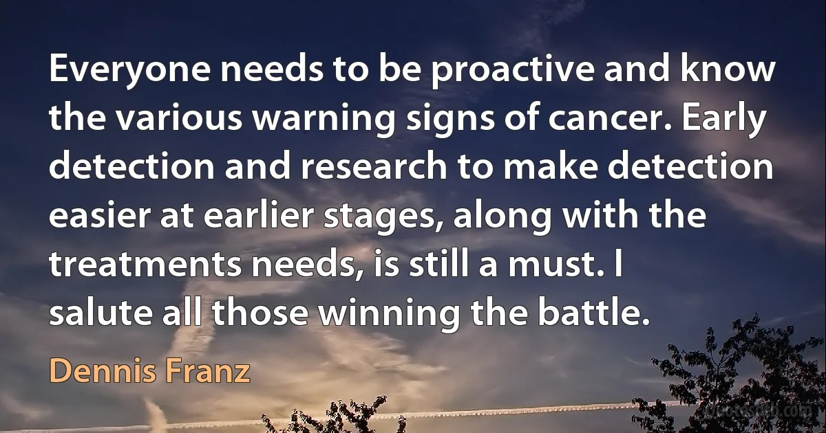 Everyone needs to be proactive and know the various warning signs of cancer. Early detection and research to make detection easier at earlier stages, along with the treatments needs, is still a must. I salute all those winning the battle. (Dennis Franz)