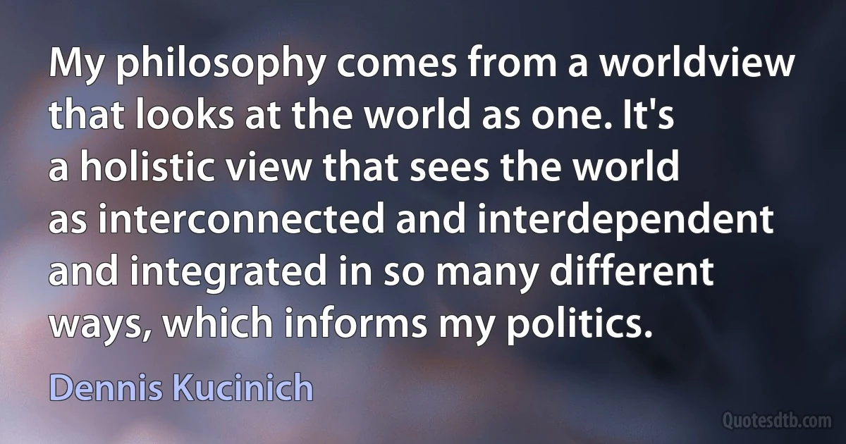 My philosophy comes from a worldview that looks at the world as one. It's a holistic view that sees the world as interconnected and interdependent and integrated in so many different ways, which informs my politics. (Dennis Kucinich)