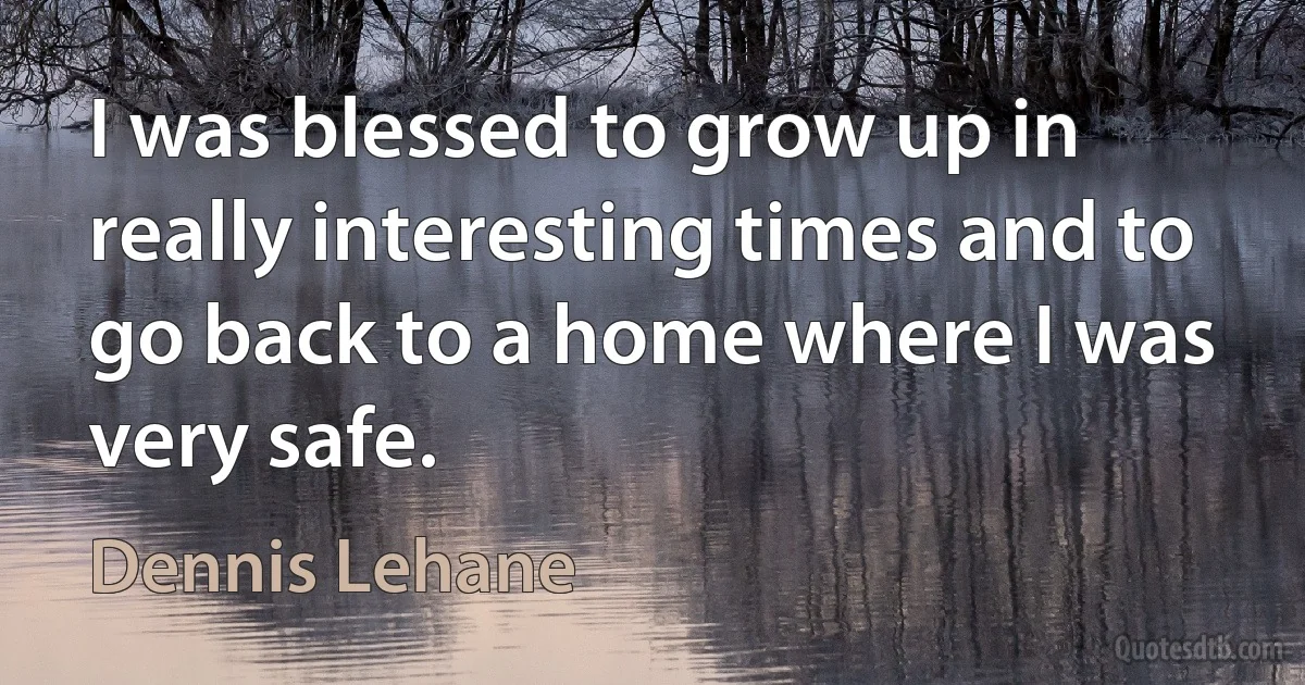 I was blessed to grow up in really interesting times and to go back to a home where I was very safe. (Dennis Lehane)