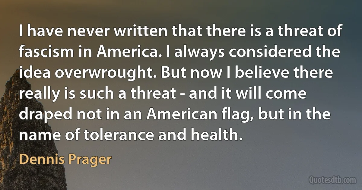 I have never written that there is a threat of fascism in America. I always considered the idea overwrought. But now I believe there really is such a threat - and it will come draped not in an American flag, but in the name of tolerance and health. (Dennis Prager)