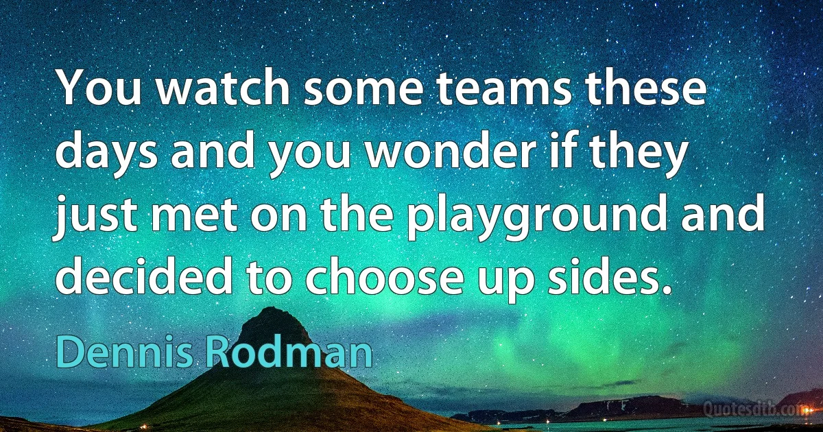 You watch some teams these days and you wonder if they just met on the playground and decided to choose up sides. (Dennis Rodman)