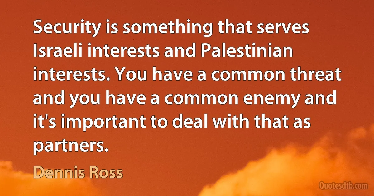 Security is something that serves Israeli interests and Palestinian interests. You have a common threat and you have a common enemy and it's important to deal with that as partners. (Dennis Ross)