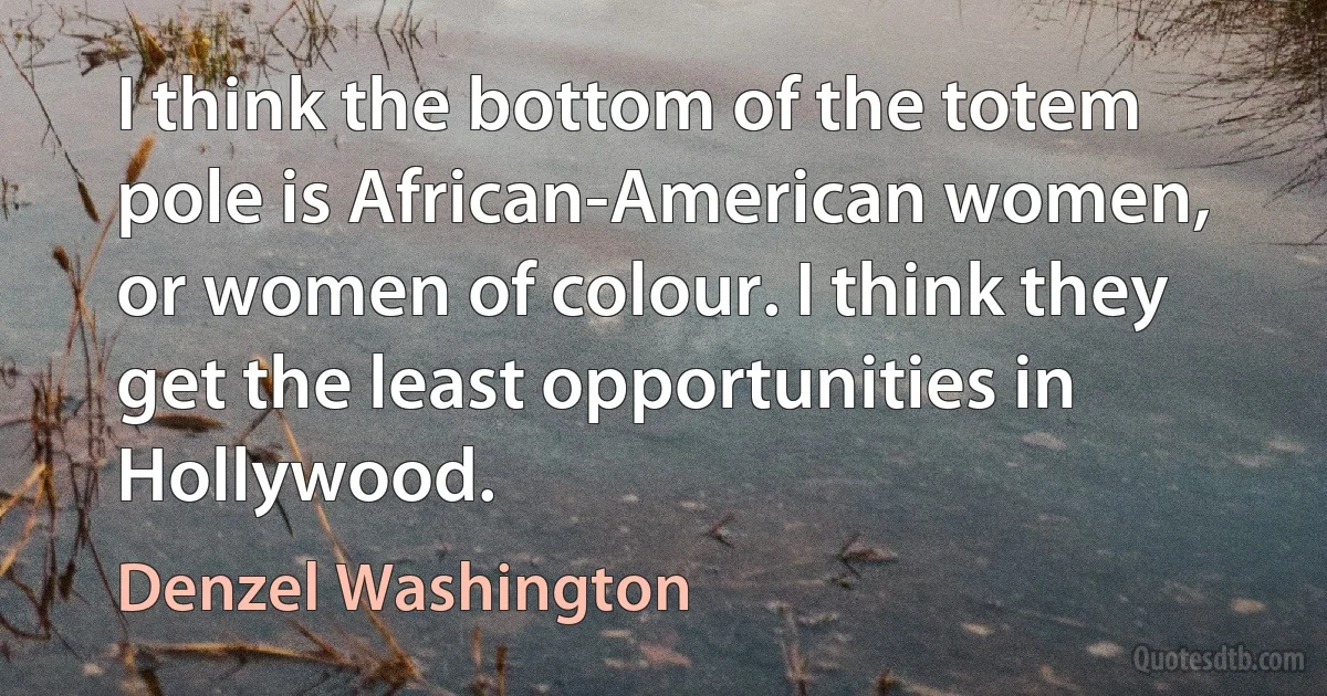 I think the bottom of the totem pole is African-American women, or women of colour. I think they get the least opportunities in Hollywood. (Denzel Washington)