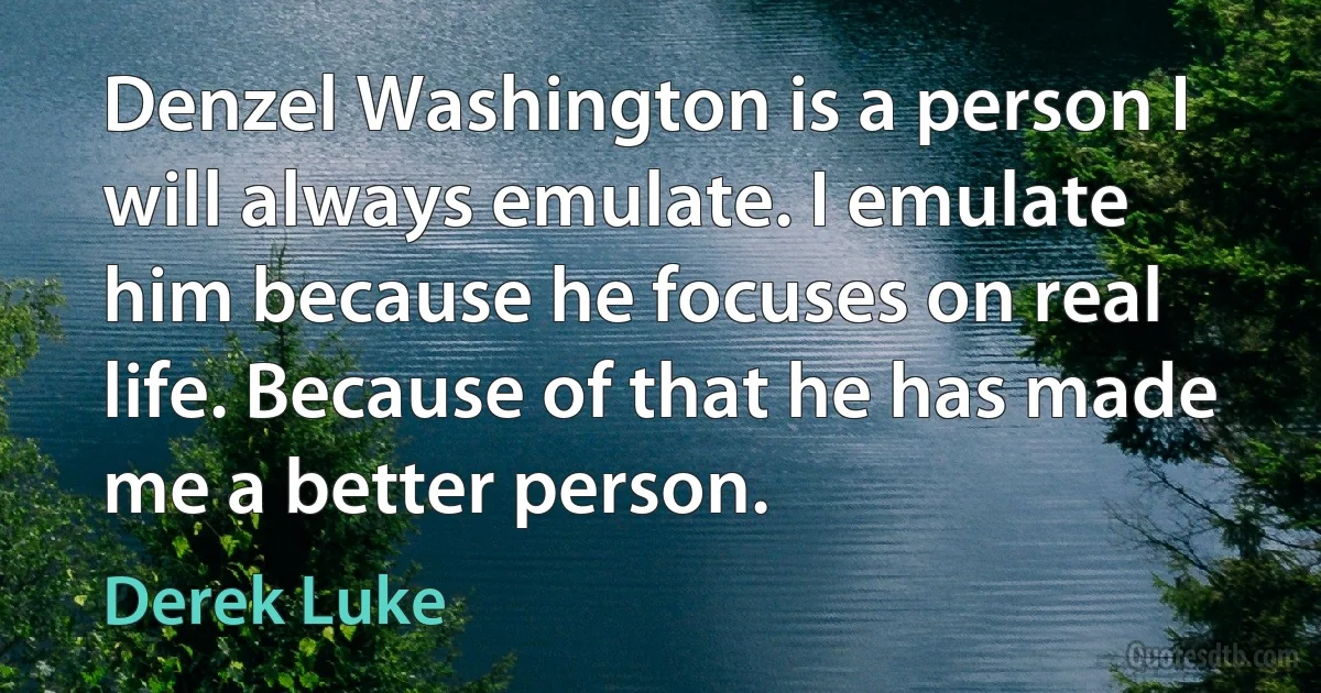 Denzel Washington is a person I will always emulate. I emulate him because he focuses on real life. Because of that he has made me a better person. (Derek Luke)