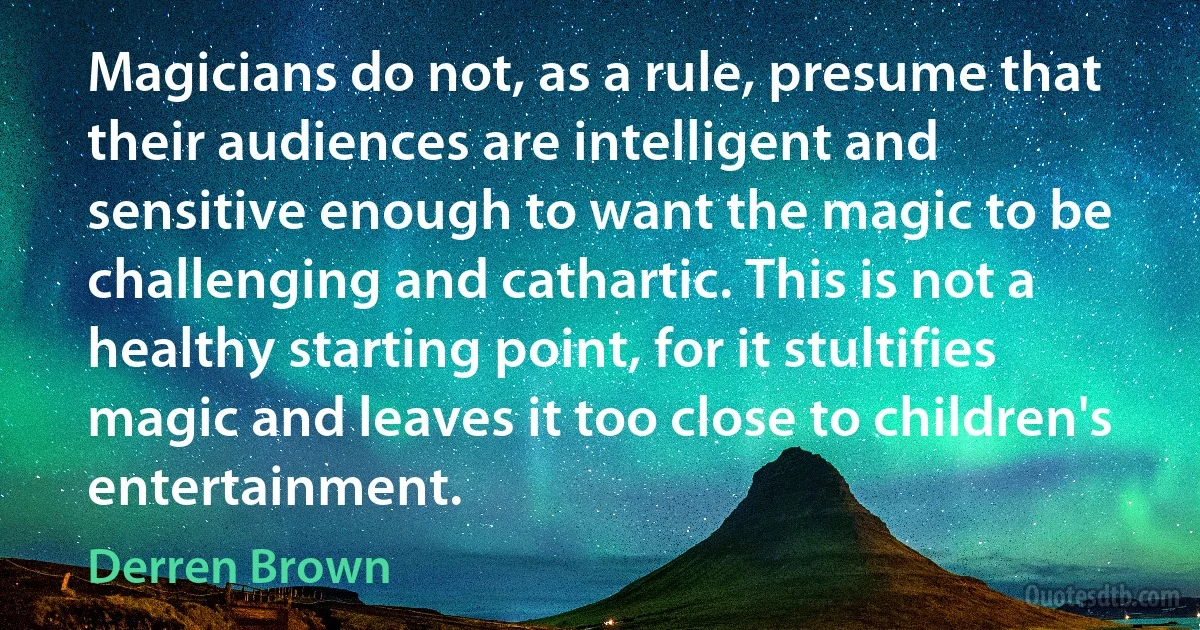 Magicians do not, as a rule, presume that their audiences are intelligent and sensitive enough to want the magic to be challenging and cathartic. This is not a healthy starting point, for it stultifies magic and leaves it too close to children's entertainment. (Derren Brown)