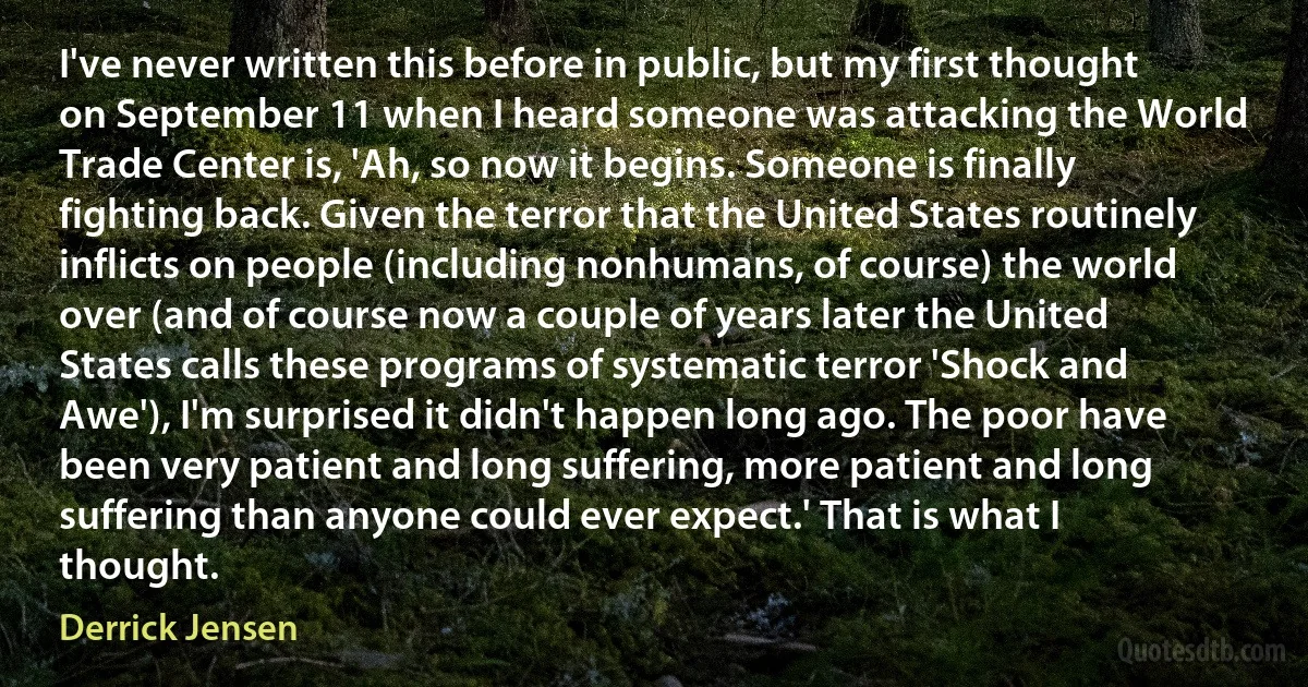 I've never written this before in public, but my first thought on September 11 when I heard someone was attacking the World Trade Center is, 'Ah, so now it begins. Someone is finally fighting back. Given the terror that the United States routinely inflicts on people (including nonhumans, of course) the world over (and of course now a couple of years later the United States calls these programs of systematic terror 'Shock and Awe'), I'm surprised it didn't happen long ago. The poor have been very patient and long suffering, more patient and long suffering than anyone could ever expect.' That is what I thought. (Derrick Jensen)