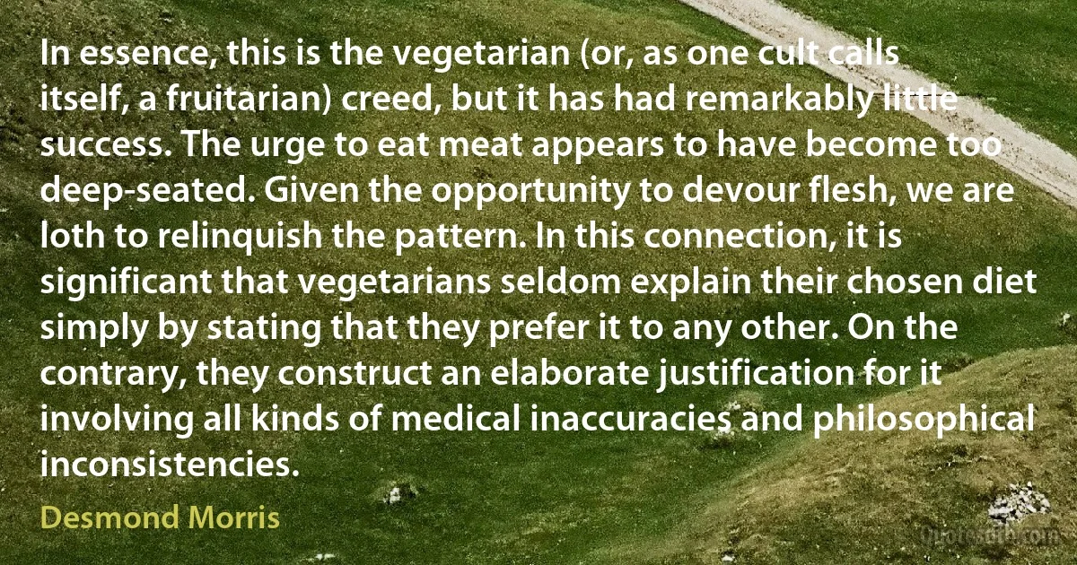 In essence, this is the vegetarian (or, as one cult calls itself, a fruitarian) creed, but it has had remarkably little success. The urge to eat meat appears to have become too deep-seated. Given the opportunity to devour flesh, we are loth to relinquish the pattern. In this connection, it is significant that vegetarians seldom explain their chosen diet simply by stating that they prefer it to any other. On the contrary, they construct an elaborate justification for it involving all kinds of medical inaccuracies and philosophical inconsistencies. (Desmond Morris)