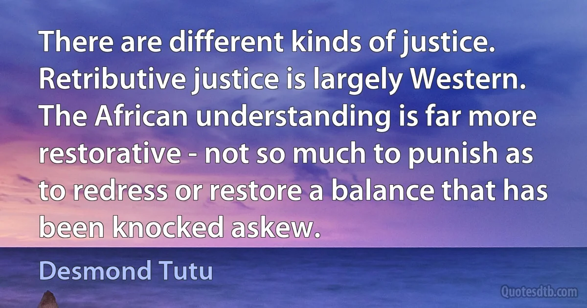 There are different kinds of justice. Retributive justice is largely Western. The African understanding is far more restorative - not so much to punish as to redress or restore a balance that has been knocked askew. (Desmond Tutu)