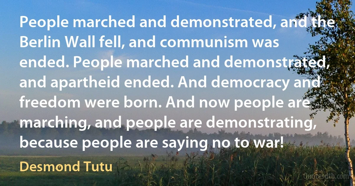 People marched and demonstrated, and the Berlin Wall fell, and communism was ended. People marched and demonstrated, and apartheid ended. And democracy and freedom were born. And now people are marching, and people are demonstrating, because people are saying no to war! (Desmond Tutu)