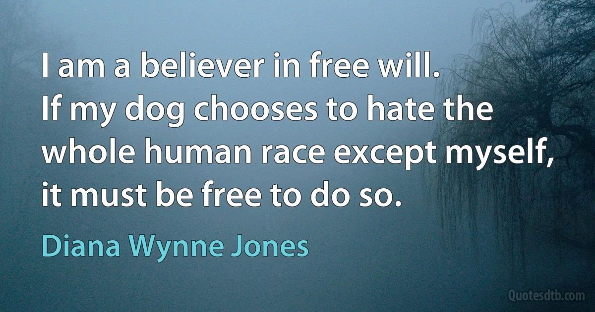 I am a believer in free will. If my dog chooses to hate the whole human race except myself, it must be free to do so. (Diana Wynne Jones)