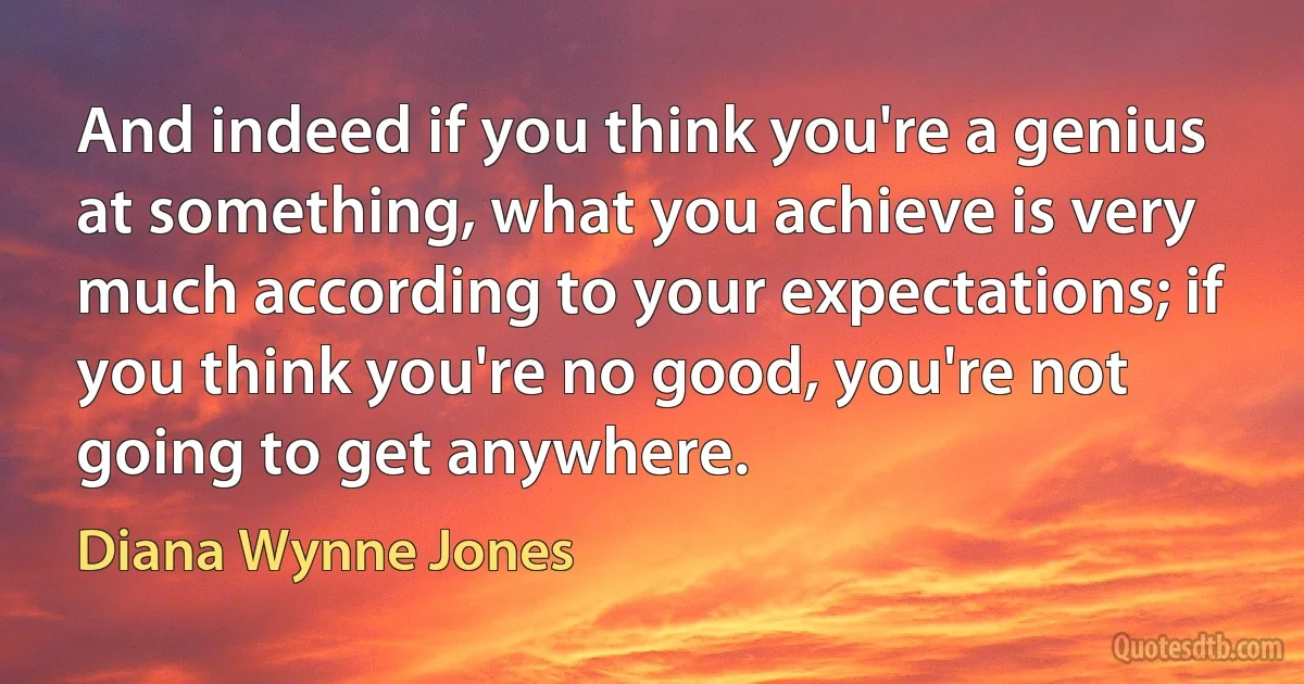 And indeed if you think you're a genius at something, what you achieve is very much according to your expectations; if you think you're no good, you're not going to get anywhere. (Diana Wynne Jones)