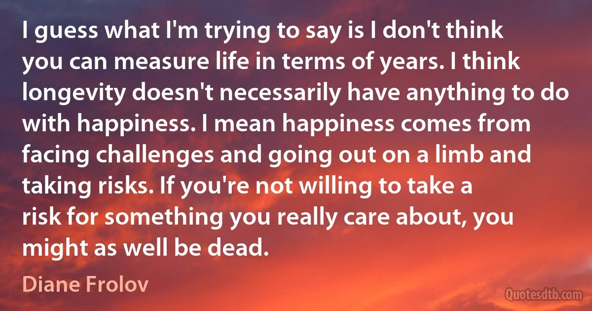 I guess what I'm trying to say is I don't think you can measure life in terms of years. I think longevity doesn't necessarily have anything to do with happiness. I mean happiness comes from facing challenges and going out on a limb and taking risks. If you're not willing to take a risk for something you really care about, you might as well be dead. (Diane Frolov)