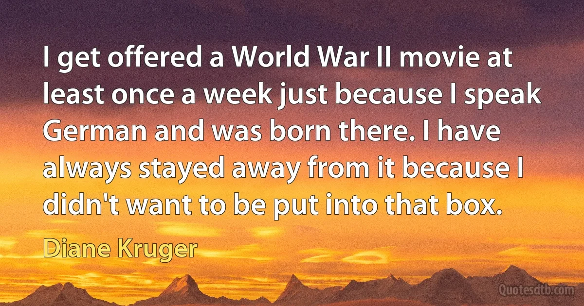 I get offered a World War II movie at least once a week just because I speak German and was born there. I have always stayed away from it because I didn't want to be put into that box. (Diane Kruger)