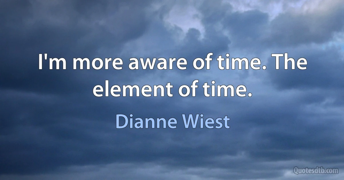 I'm more aware of time. The element of time. (Dianne Wiest)