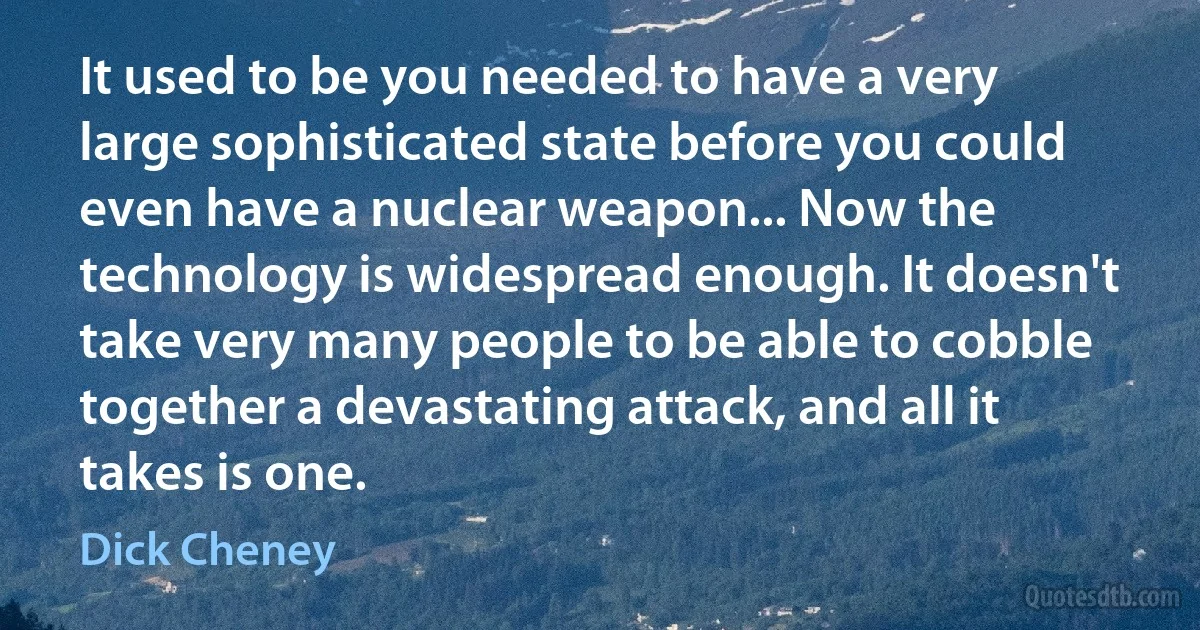 It used to be you needed to have a very large sophisticated state before you could even have a nuclear weapon... Now the technology is widespread enough. It doesn't take very many people to be able to cobble together a devastating attack, and all it takes is one. (Dick Cheney)