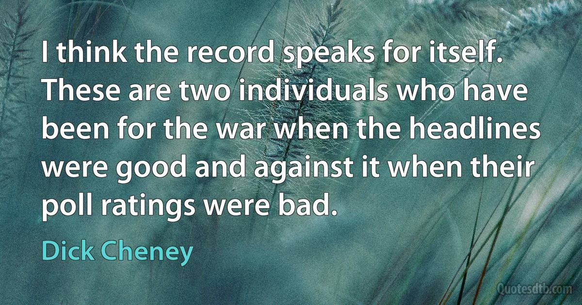 I think the record speaks for itself. These are two individuals who have been for the war when the headlines were good and against it when their poll ratings were bad. (Dick Cheney)