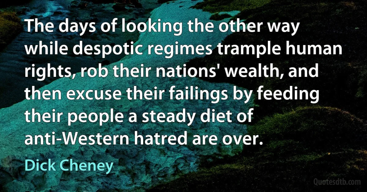 The days of looking the other way while despotic regimes trample human rights, rob their nations' wealth, and then excuse their failings by feeding their people a steady diet of anti-Western hatred are over. (Dick Cheney)