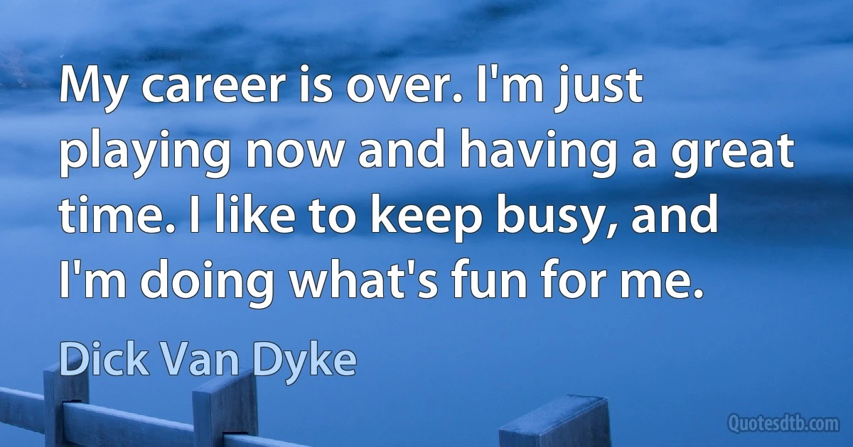 My career is over. I'm just playing now and having a great time. I like to keep busy, and I'm doing what's fun for me. (Dick Van Dyke)