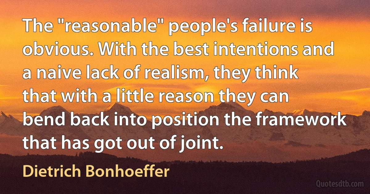 The "reasonable" people's failure is obvious. With the best intentions and a naive lack of realism, they think that with a little reason they can bend back into position the framework that has got out of joint. (Dietrich Bonhoeffer)