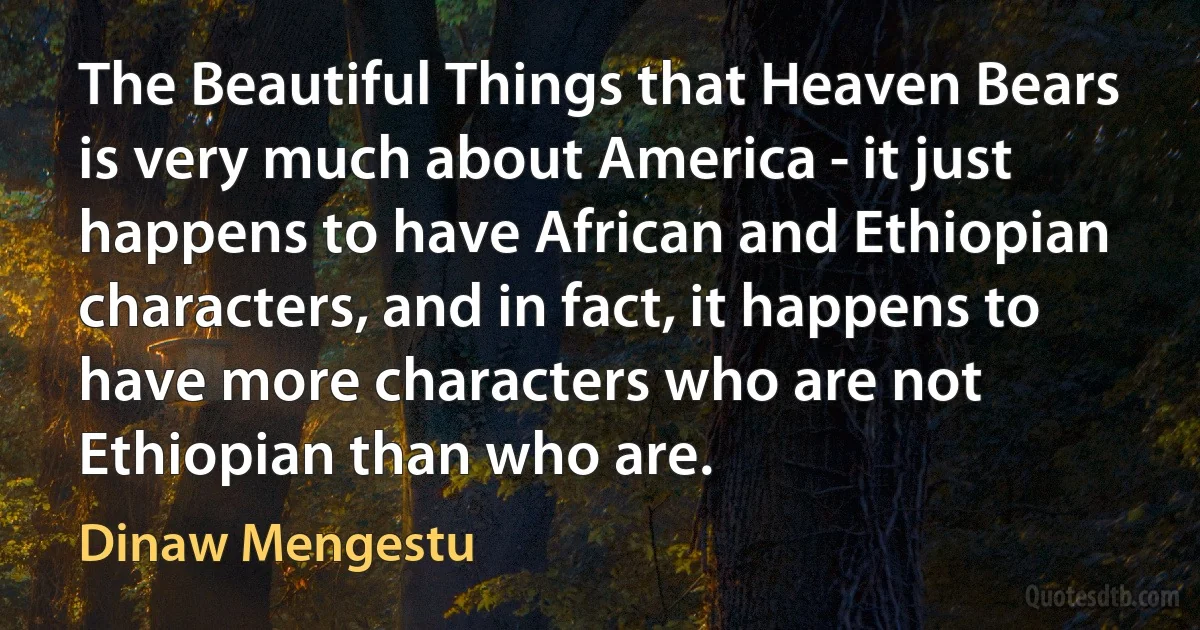 The Beautiful Things that Heaven Bears is very much about America - it just happens to have African and Ethiopian characters, and in fact, it happens to have more characters who are not Ethiopian than who are. (Dinaw Mengestu)