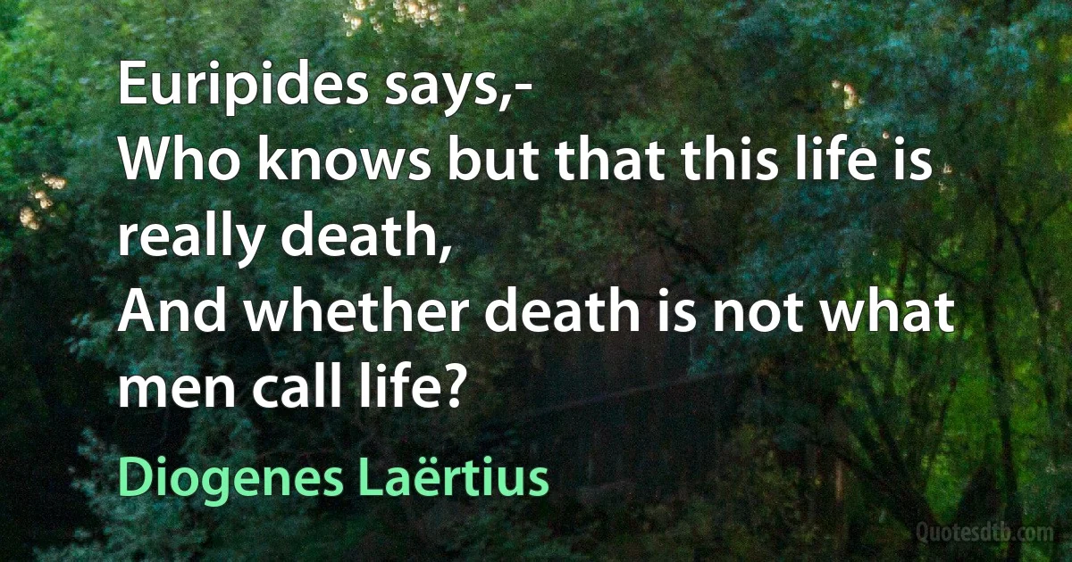 Euripides says,-
Who knows but that this life is really death,
And whether death is not what men call life? (Diogenes Laërtius)