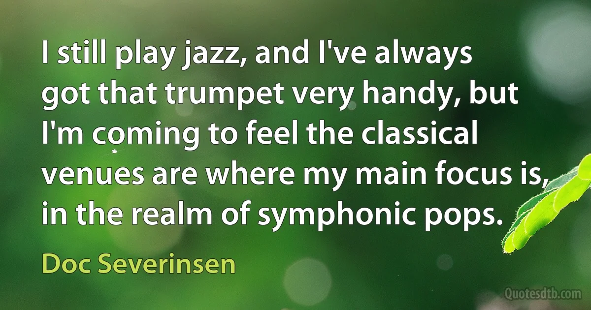 I still play jazz, and I've always got that trumpet very handy, but I'm coming to feel the classical venues are where my main focus is, in the realm of symphonic pops. (Doc Severinsen)