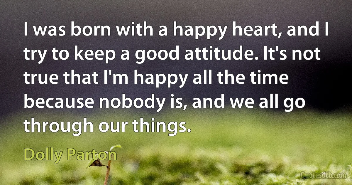 I was born with a happy heart, and I try to keep a good attitude. It's not true that I'm happy all the time because nobody is, and we all go through our things. (Dolly Parton)