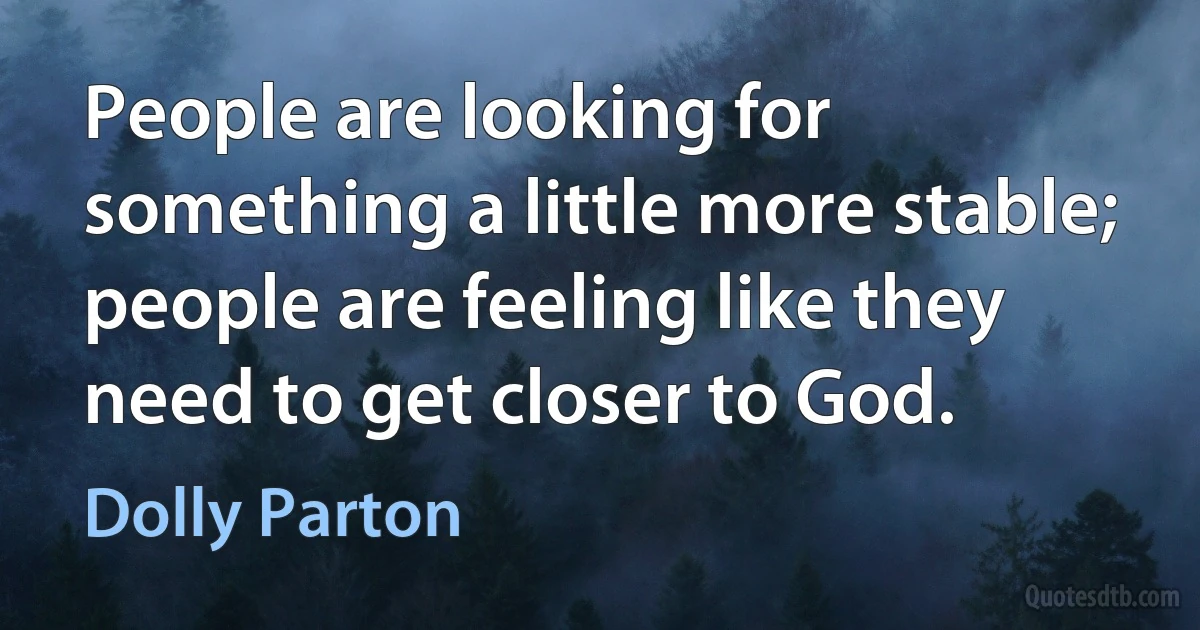 People are looking for something a little more stable; people are feeling like they need to get closer to God. (Dolly Parton)