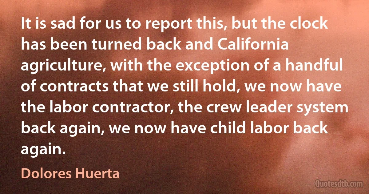 It is sad for us to report this, but the clock has been turned back and California agriculture, with the exception of a handful of contracts that we still hold, we now have the labor contractor, the crew leader system back again, we now have child labor back again. (Dolores Huerta)