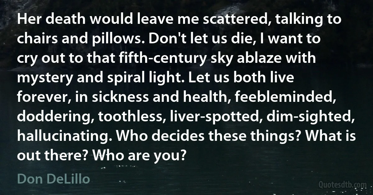 Her death would leave me scattered, talking to chairs and pillows. Don't let us die, I want to cry out to that fifth-century sky ablaze with mystery and spiral light. Let us both live forever, in sickness and health, feebleminded, doddering, toothless, liver-spotted, dim-sighted, hallucinating. Who decides these things? What is out there? Who are you? (Don DeLillo)