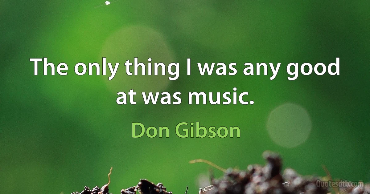 The only thing I was any good at was music. (Don Gibson)