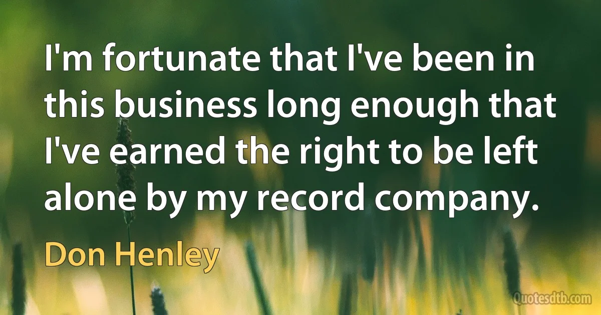 I'm fortunate that I've been in this business long enough that I've earned the right to be left alone by my record company. (Don Henley)